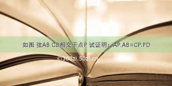 如图 弦AB CD相交于点P 试证明：AP.AB=CP.PD