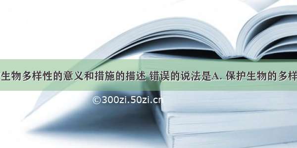 下列对保护生物多样性的意义和措施的描述 错误的说法是A. 保护生物的多样性需要全球