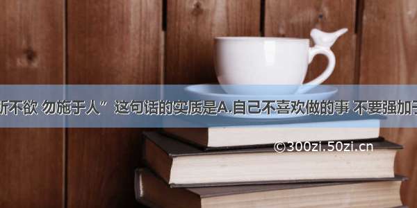 单选题“己所不欲 勿施于人”这句话的实质是A.自己不喜欢做的事 不要强加于人B.要关心