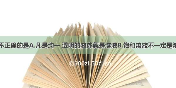 下列说法中不正确的是A.凡是均一 透明的液体就是溶液B.饱和溶液不一定是浓溶液C.硝酸