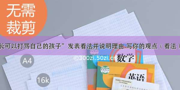 就“家长可以打骂自己的孩子”发表看法并说明理由.写你的观点（看法）和理由