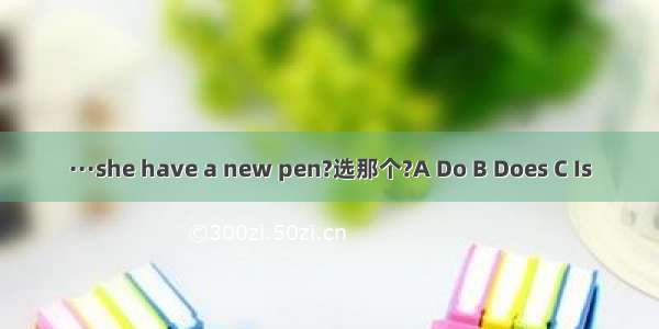 ···she have a new pen?选那个?A Do B Does C Is