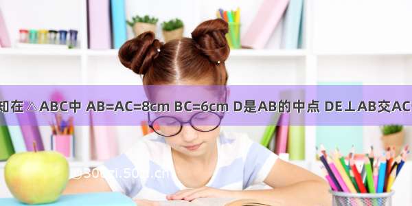 如图 已知在△ABC中 AB=AC=8cm BC=6cm D是AB的中点 DE⊥AB交AC于E 则△