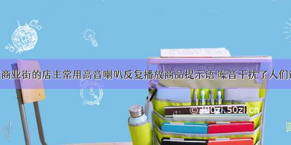 单选题某些商业街的店主常用高音喇叭反复播放商品提示语 噪音干扰了人们逛街情绪 影