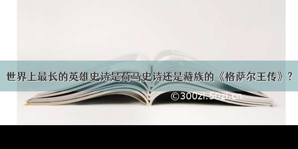 世界上最长的英雄史诗是荷马史诗还是藏族的《格萨尔王传》?