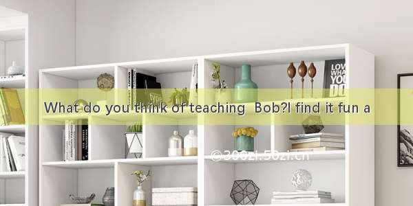 What do you think of teaching  Bob?I find it fun a