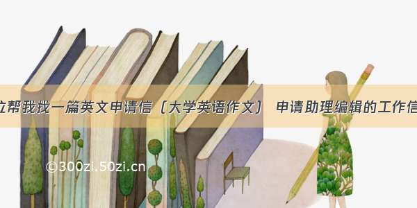 各位帮我找一篇英文申请信（大学英语作文） 申请助理编辑的工作信 谢