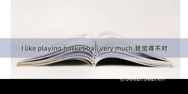 I like playing basket ball very much.我觉得不对