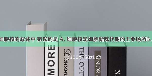 下列有关细胞核的叙述中 错误的是 A. 细胞核是细胞新陈代谢的主要场所B. 细胞核是