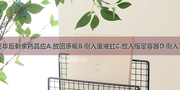 实验完毕后剩余药品应A.放回原瓶B.倒入废液缸C.放入指定容器D.倒入下水道