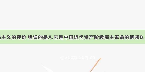 单选题对三民主义的评价 错误的是A.它是中国近代资产阶级民主革命的纲领B.反映了资产阶