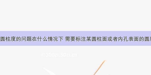 有关圆度和圆柱度的问题在什么情况下 需要标注某圆柱面或者内孔表面的圆度和圆柱度?