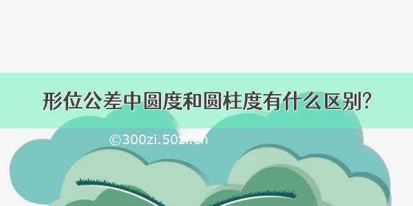 形位公差中圆度和圆柱度有什么区别?