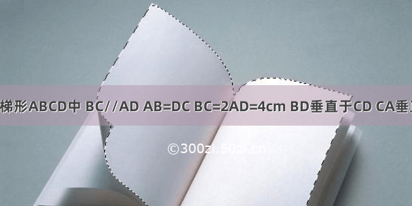 在等腰梯形ABCD中 BC//AD AB=DC BC=2AD=4cm BD垂直于CD CA垂直于AB