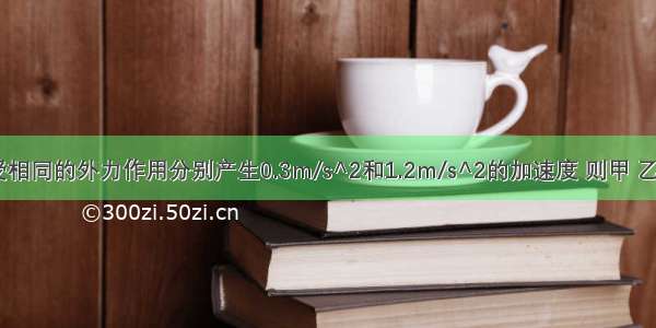 甲 乙两物体受相同的外力作用分别产生0.3m/s^2和1.2m/s^2的加速度 则甲 乙两物体的质量