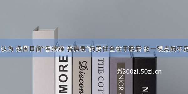 单选题有人认为 我国目前“看病难 看病贵”的责任全在于政府 这一观点的不足之处是A.把