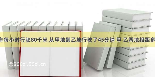 一辆汽车每小时行驶80千米 从甲地到乙地行驶了45分钟 甲 乙两地相距多少千米．