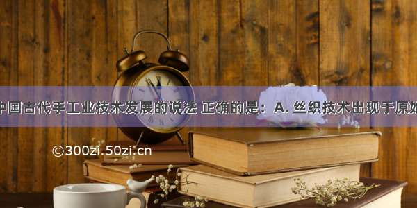 下列关于中国古代手工业技术发展的说法 正确的是：A. 丝织技术出现于原始社会 元代