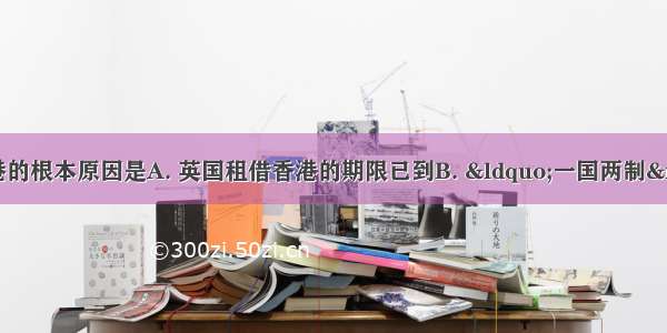 中国能够收回香港的根本原因是A. 英国租借香港的期限已到B. “一国两制”构想的提出