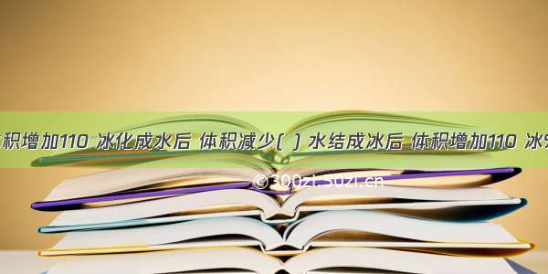 水结成冰后 体积增加110 冰化成水后 体积减少( ) 水结成冰后 体积增加110 冰%B不过额不是