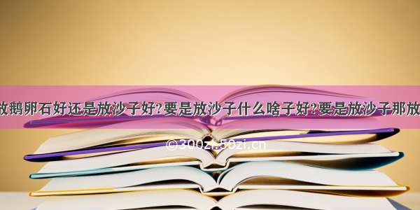 样金鱼缸里放鹅卵石好还是放沙子好?要是放沙子什么啥子好?要是放沙子那放什么沙子?盖