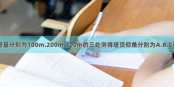 在地面距离塔基分别为100m.200m.300m的三处测得塔顶仰角分别为A.B.C且A+B+C=90