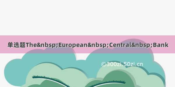 单选题The&nbsp;European&nbsp;Central&nbsp;Bank