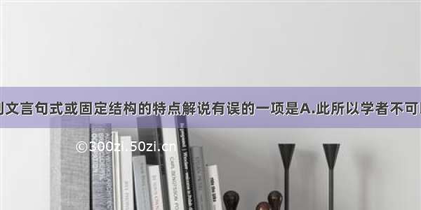 单选题对下列文言句式或固定结构的特点解说有误的一项是A.此所以学者不可以不深思而慎