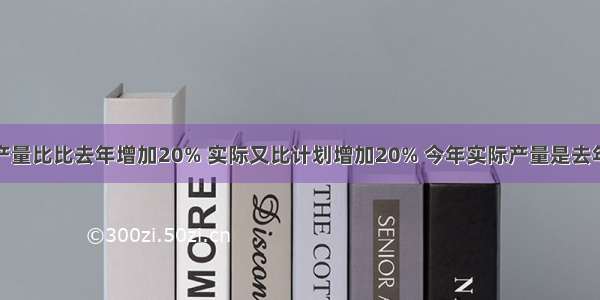 这个月计划产量比比去年增加20% 实际又比计划增加20% 今年实际产量是去年的百分之几