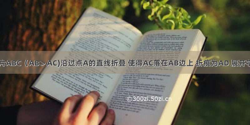 将三角形字片ABC（AB＞AC)沿过点A的直线折叠 使得AC落在AB边上 折痕为AD 展开字片 再次