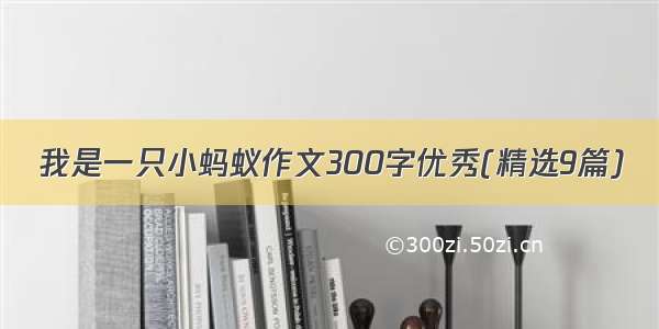 我是一只小蚂蚁作文300字优秀(精选9篇)