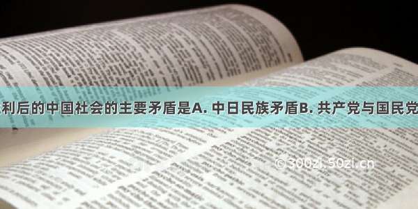 抗日战争胜利后的中国社会的主要矛盾是A. 中日民族矛盾B. 共产党与国民党之间的矛盾