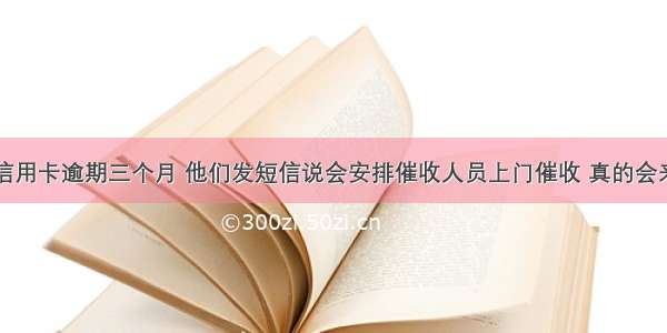 中国银行信用卡逾期三个月 他们发短信说会安排催收人员上门催收 真的会来吗急急急