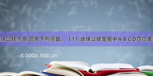 下图为地球公转示意 回答下列问题。（1）地球公转至图中A B C D四位置时 对应的