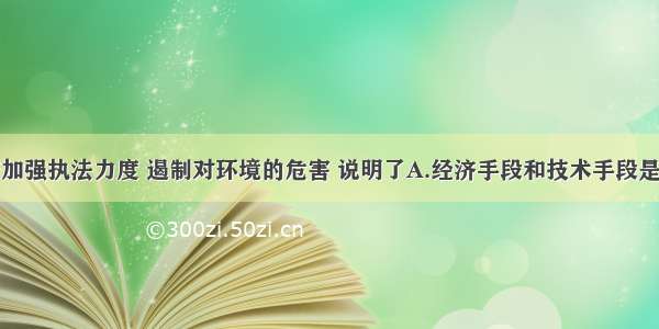 单选题政府加强执法力度 遏制对环境的危害 说明了A.经济手段和技术手段是环境管理最