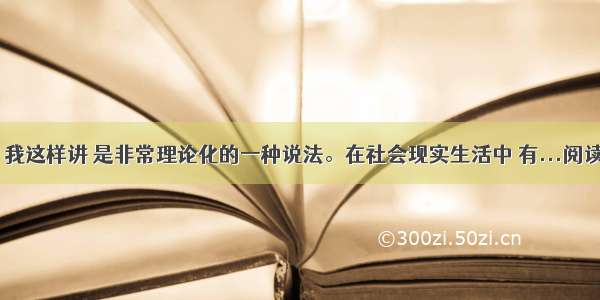 当然 我这样讲 是非常理论化的一种说法。在社会现实生活中 有...阅读答案