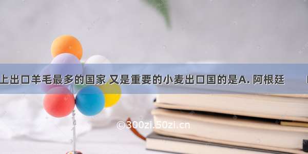 既是世界上出口羊毛最多的国家 又是重要的小麦出口国的是A. 阿根廷　　B. 法国C. 