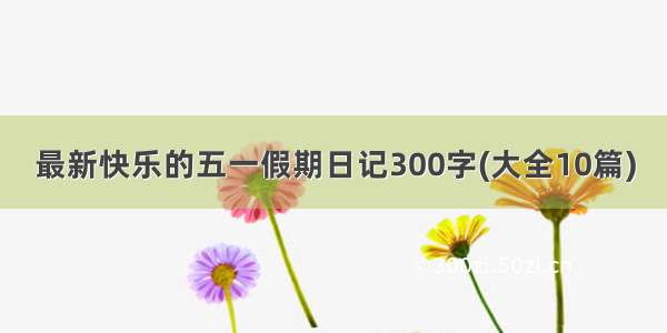 最新快乐的五一假期日记300字(大全10篇)