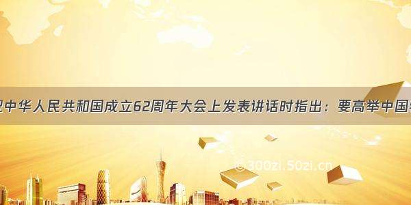 胡锦涛在庆祝中华人民共和国成立62周年大会上发表讲话时指出：要高举中国特色社会主义