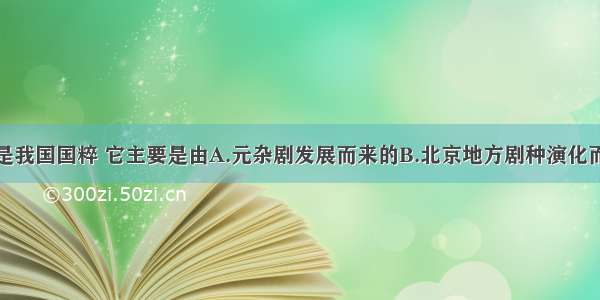 单选题京剧是我国国粹 它主要是由A.元杂剧发展而来的B.北京地方剧种演化而成的C.流行