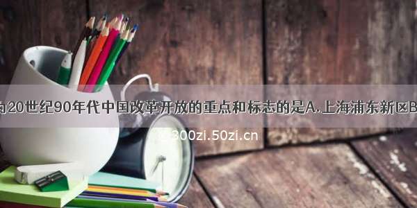 单选题被称为20世纪90年代中国改革开放的重点和标志的是A.上海浦东新区B.天津滨海新