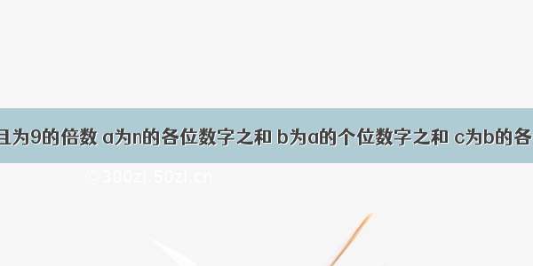 设n为位数 且为9的倍数 a为n的各位数字之和 b为a的个位数字之和 c为b的各位数字之和