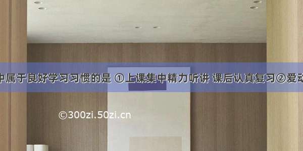 下列选项中属于良好学习习惯的是 ①上课集中精力听讲 课后认真复习②爱动脑筋 善于