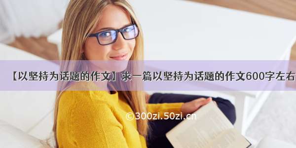 【以坚持为话题的作文】求一篇以坚持为话题的作文600字左右