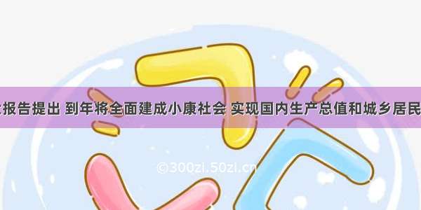 党的十八大报告提出 到年将全面建成小康社会 实现国内生产总值和城乡居民人均收入比