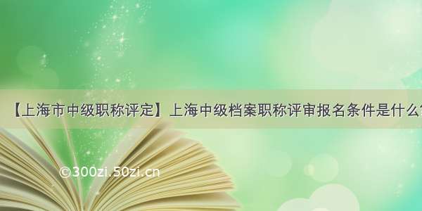 【上海市中级职称评定】上海中级档案职称评审报名条件是什么?