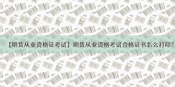 【期货从业资格证考试】期货从业资格考试合格证书怎么打印?