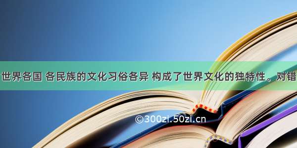 世界各国 各民族的文化习俗各异 构成了世界文化的独特性。对错