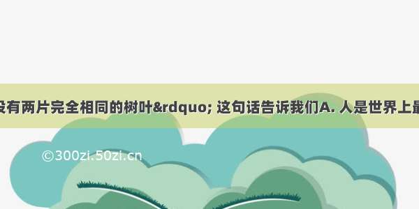 “世界上没有两片完全相同的树叶” 这句话告诉我们A. 人是世界上最宝贵的生命B. 世