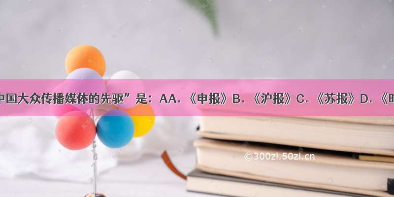 被誉为“中国大众传播媒体的先驱”是：AA. 《申报》B. 《沪报》C. 《苏报》D. 《时务报》